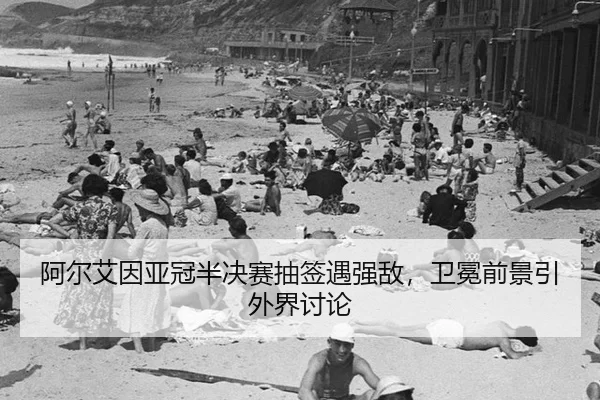阿尔艾因亚冠半决赛抽签遇强敌，卫冕前景引外界讨论